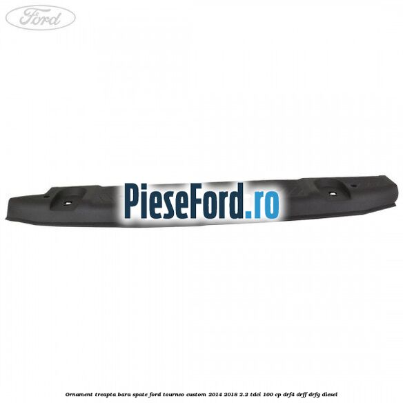 Ornament treapta bara spate Ford Tourneo Custom 2014-2018 2.2 TDCi 100 cp DRF4, DRFF, DRFG diesel