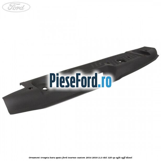 Ornament treapta bara spate Ford Tourneo Custom 2014-2018 2.2 TDCi 125 cp CYF4, CYFF diesel
