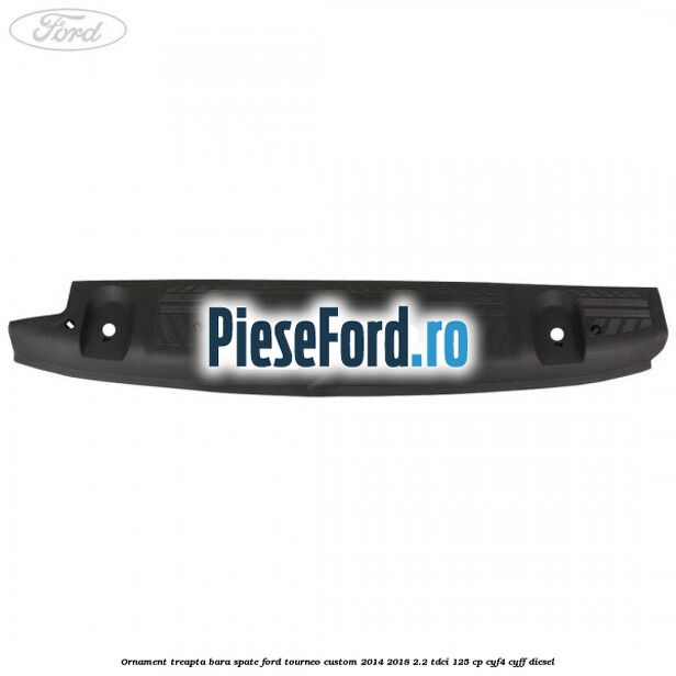 Ornament treapta bara spate Ford Tourneo Custom 2014-2018 2.2 TDCi 125 cp CYF4, CYFF diesel
