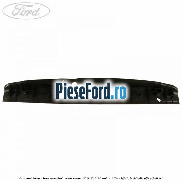Ornament treapta bara spate Ford Transit Custom 2014-2018 2.0 EcoBlue 105 cp BJFA, BJFB, YLF6, YLFA, YLFB, YLFS diesel