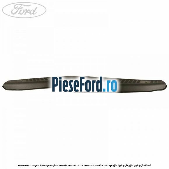 Ornament treapta bara spate Ford Transit Custom 2014-2018 2.0 EcoBlue 105 cp BJFA, BJFB, YLF6, YLFA, YLFB, YLFS diesel