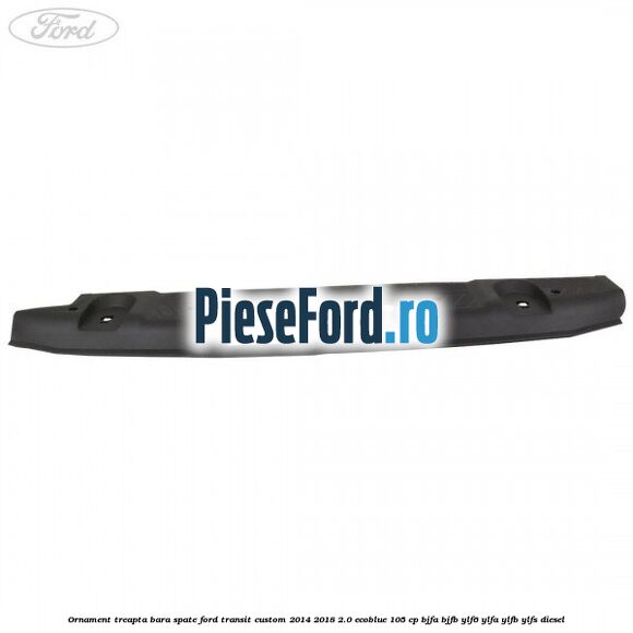 Ornament treapta bara spate Ford Transit Custom 2014-2018 2.0 EcoBlue 105 cp BJFA, BJFB, YLF6, YLFA, YLFB, YLFS diesel