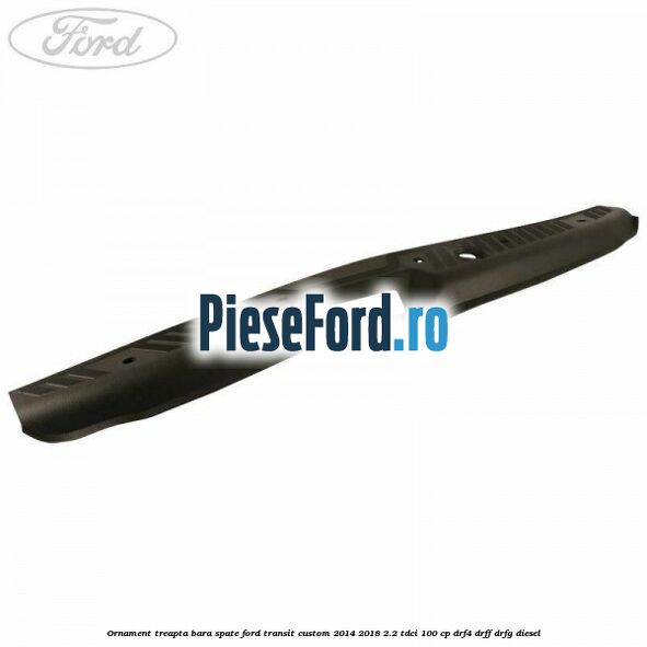 Ornament treapta bara spate Ford Transit Custom 2014-2018 2.2 TDCi 100 cp DRF4, DRFF, DRFG diesel