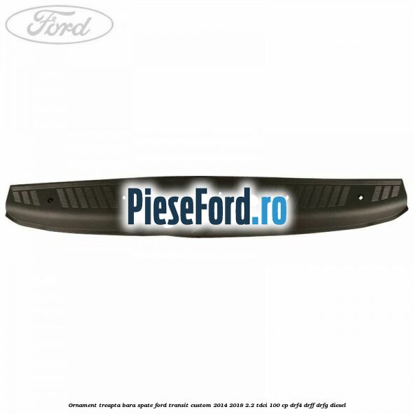 Ornament treapta bara spate Ford Transit Custom 2014-2018 2.2 TDCi 100 cp DRF4, DRFF, DRFG diesel