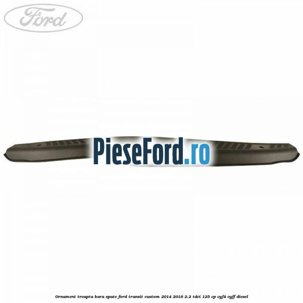 Ornament treapta bara spate Ford Transit Custom 2014-2018 2.2 TDCi 125 cp CYF4, CYFF diesel