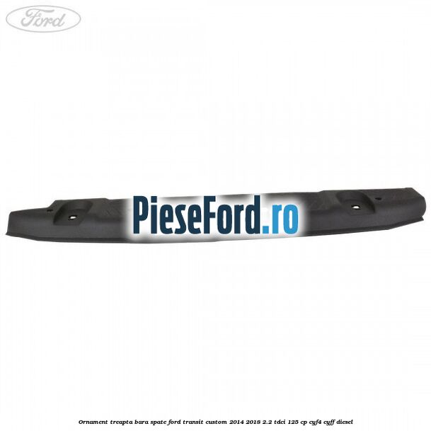 Ornament treapta bara spate Ford Transit Custom 2014-2018 2.2 TDCi 125 cp CYF4, CYFF diesel