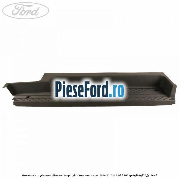 Ornament treapta usa culisanta dreapta Ford Tourneo Custom 2014-2018 2.2 TDCi 100 cp DRF4, DRFF, DRFG diesel