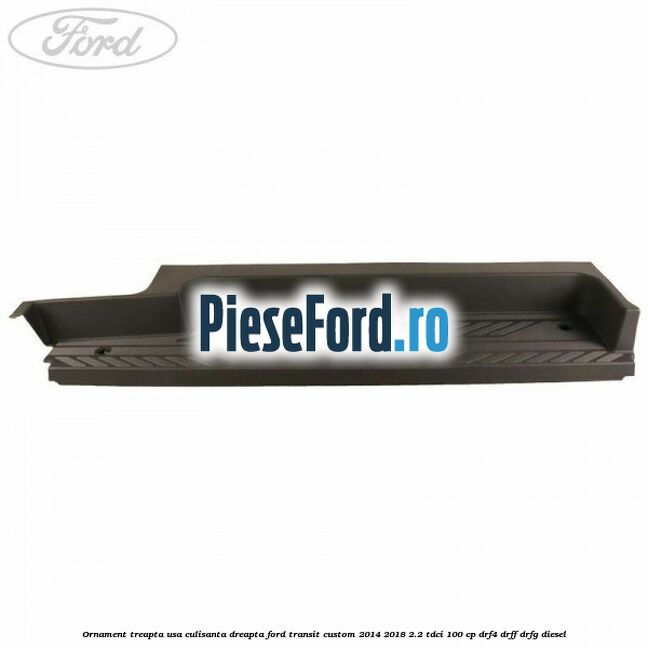 Ornament treapta usa culisanta dreapta Ford Transit Custom 2014-2018 2.2 TDCi 100 cp DRF4, DRFF, DRFG diesel