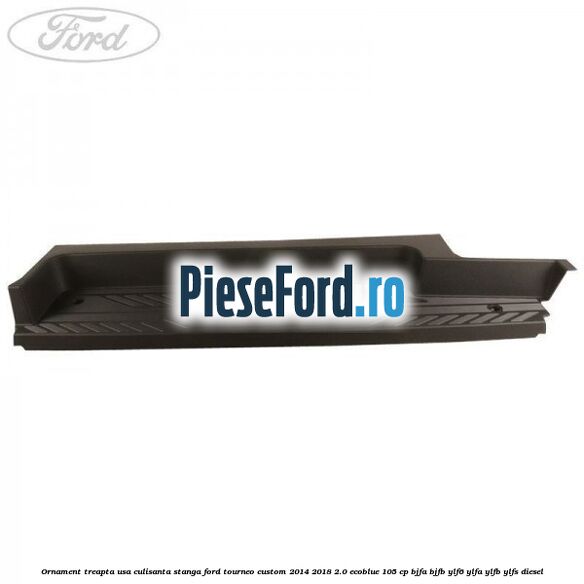 Ornament treapta usa culisanta stanga Ford Tourneo Custom 2014-2018 2.0 EcoBlue 105 cp BJFA, BJFB, YLF6, YLFA, YLFB, YLFS diesel