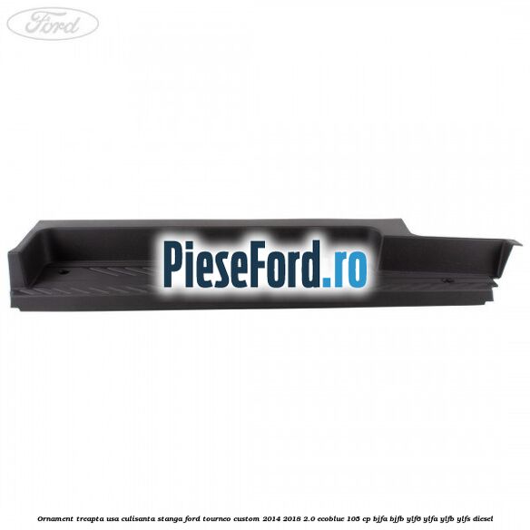 Ornament treapta usa culisanta stanga Ford Tourneo Custom 2014-2018 2.0 EcoBlue 105 cp BJFA, BJFB, YLF6, YLFA, YLFB, YLFS diesel
