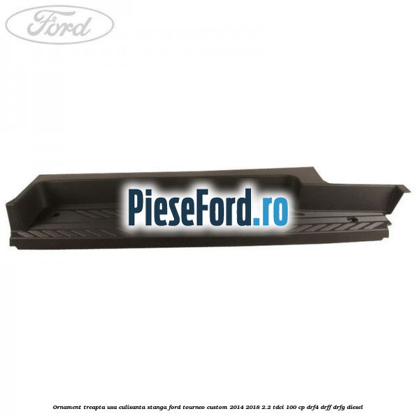 Ornament treapta usa culisanta stanga Ford Tourneo Custom 2014-2018 2.2 TDCi 100 cp DRF4, DRFF, DRFG diesel