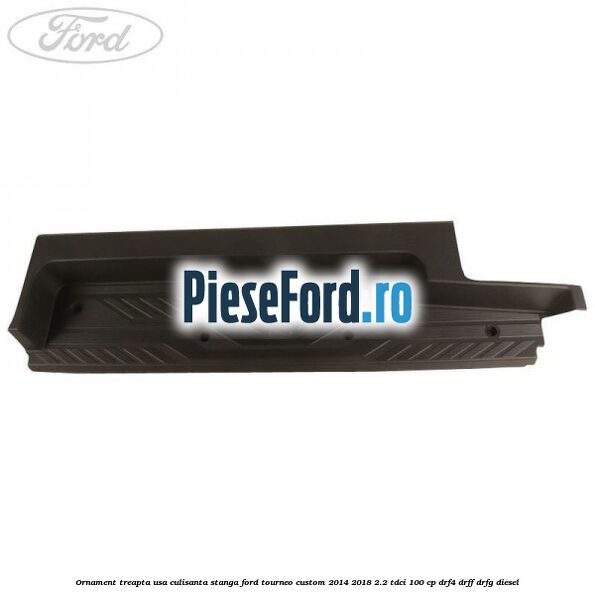 Ornament treapta usa culisanta stanga Ford Tourneo Custom 2014-2018 2.2 TDCi 100 cp DRF4, DRFF, DRFG diesel