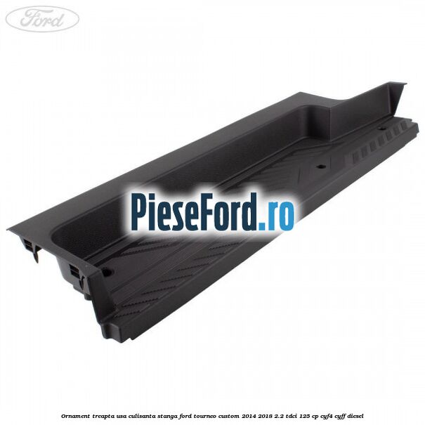 Ornament treapta usa culisanta stanga Ford Tourneo Custom 2014-2018 2.2 TDCi 125 cp CYF4, CYFF diesel