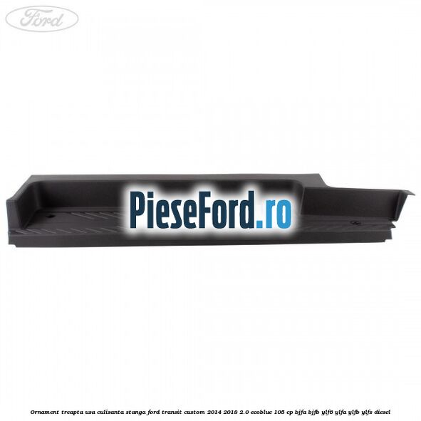 Ornament treapta usa culisanta stanga Ford Transit Custom 2014-2018 2.0 EcoBlue 105 cp Ornament treapta usa culisanta stanga Ford Transit Custom 2014-2018 2.0 EcoBlue 105 cp BJFA, BJFB, YLF6, YLFA, YLFB, YLFS diesel