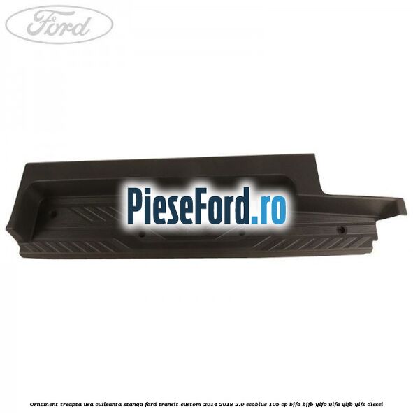 Ornament treapta usa culisanta stanga Ford Transit Custom 2014-2018 2.0 EcoBlue 105 cp Ornament treapta usa culisanta stanga Ford Transit Custom 2014-2018 2.0 EcoBlue 105 cp BJFA, BJFB, YLF6, YLFA, YLFB, YLFS diesel
