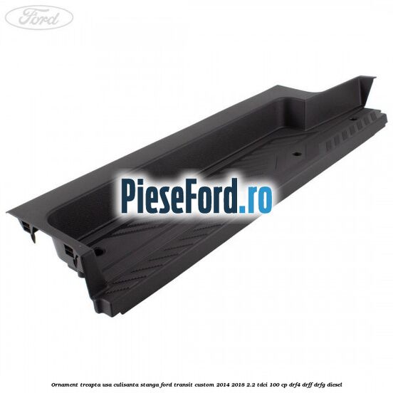 Ornament treapta usa culisanta stanga Ford Transit Custom 2014-2018 2.2 TDCi 100 cp DRF4, DRFF, DRFG diesel
