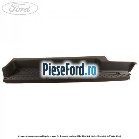 Ornament treapta usa culisanta stanga Ford Transit Custom 2014-2018 2.2 TDCi 100 cp DRF4, DRFF, DRFG diesel