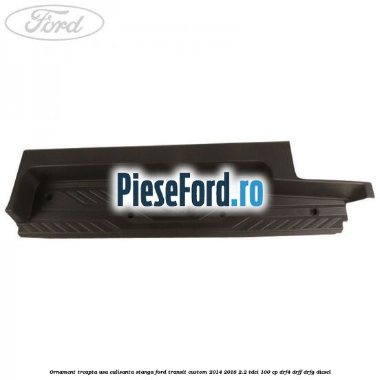 Ornament treapta usa culisanta stanga Ford Transit Custom 2014-2018 2.2 TDCi 100 cp DRF4, DRFF, DRFG diesel