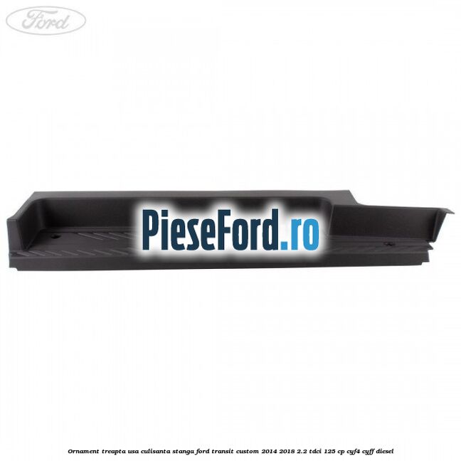 Ornament treapta usa culisanta stanga Ford Transit Custom 2014-2018 2.2 TDCi 125 cp Ornament treapta usa culisanta stanga Ford Transit Custom 2014-2018 2.2 TDCi 125 cp CYF4, CYFF diesel