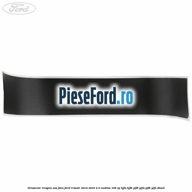 Ornament treapta usa fata Ford Transit 2014-2018 2.0 EcoBlue 105 cp Ornament treapta usa fata Ford Transit 2014-2018 2.0 EcoBlue 105 cp BJFA, BJFB, YLF6, YLFA, YLFB, YLFS diesel