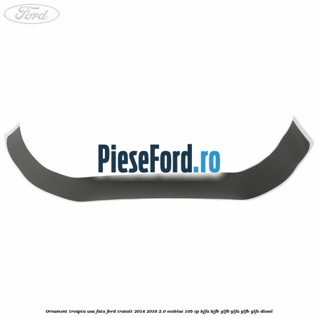 Ornament treapta usa fata Ford Transit 2014-2018 2.0 EcoBlue 105 cp Ornament treapta usa fata Ford Transit 2014-2018 2.0 EcoBlue 105 cp BJFA, BJFB, YLF6, YLFA, YLFB, YLFS diesel