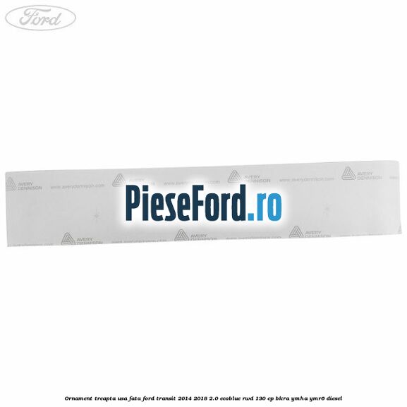 Ornament treapta usa fata Ford Transit 2014-2018 2.0 EcoBlue RWD 130 cp Ornament treapta usa fata Ford Transit 2014-2018 2.0 EcoBlue RWD 130 cp BKRA, YMHA, YMR6 diesel
