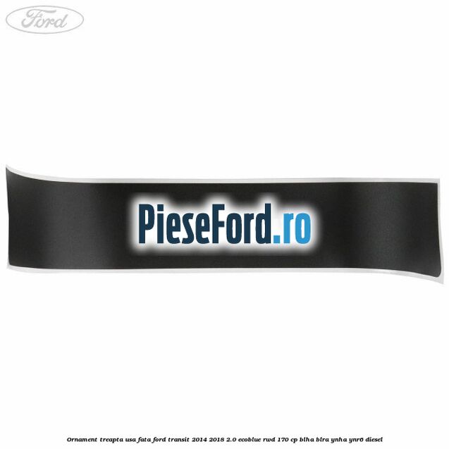Ornament treapta usa fata Ford Transit 2014-2018 2.0 EcoBlue RWD 170 cp BLHA, BLRA, YNHA, YNR6 diesel