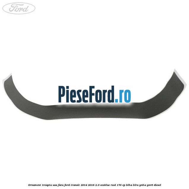 Ornament treapta usa fata Ford Transit 2014-2018 2.0 EcoBlue RWD 170 cp BLHA, BLRA, YNHA, YNR6 diesel
