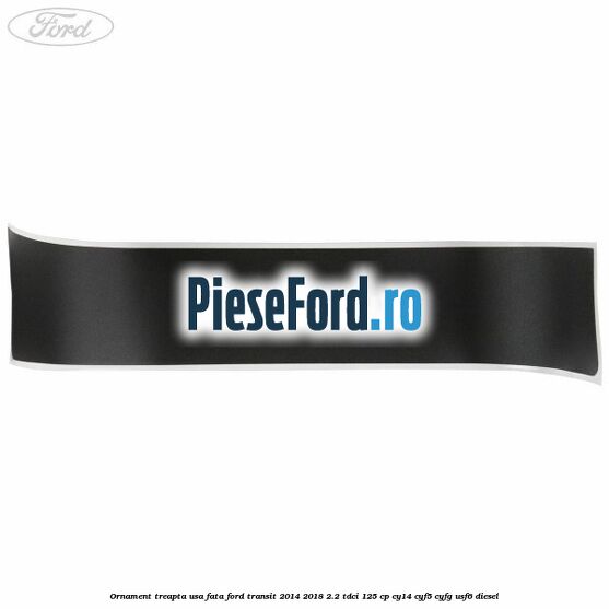 Ornament treapta usa fata Ford Transit 2014-2018 2.2 TDCi 125 cp CY14, CYF5, CYFG, USF6 diesel