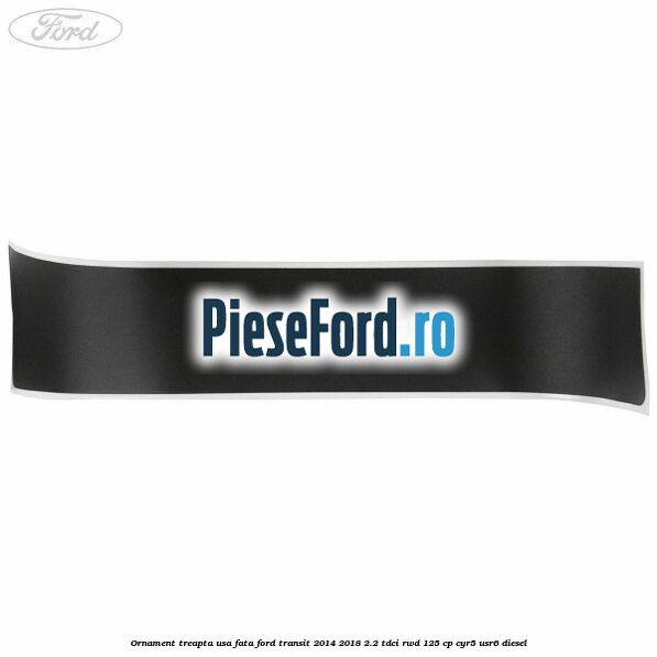 Ornament treapta usa fata Ford Transit 2014-2018 2.2 TDCi RWD 125 cp Ornament treapta usa fata Ford Transit 2014-2018 2.2 TDCi RWD 125 cp CYR5, USR6 diesel