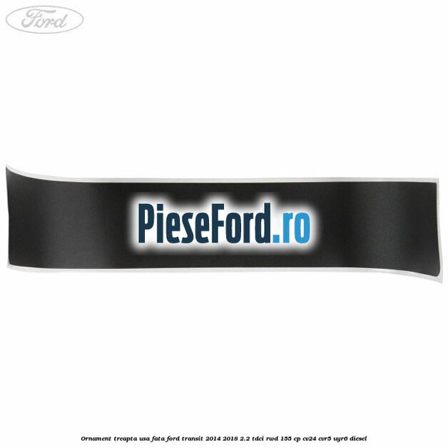 Ornament treapta usa fata Ford Transit 2014-2018 2.2 TDCi RWD 155 cp Ornament treapta usa fata Ford Transit 2014-2018 2.2 TDCi RWD 155 cp CV24, CVR5, UYR6 diesel