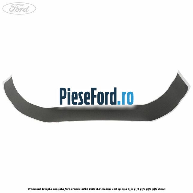 Ornament treapta usa fata Ford Transit 2019-2023 2.0 EcoBlue 105 cp BJFA, BJFB, YLF6, YLFA, YLFB, YLFS diesel