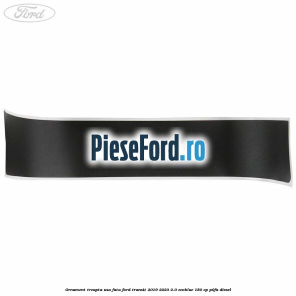 Ornament treapta usa fata Ford Transit 2019-2023 2.0 EcoBlue 150 cp P0FA diesel