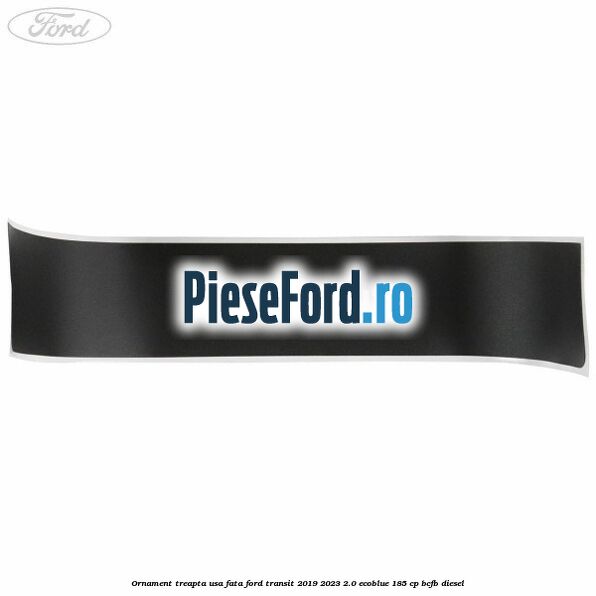 Ornament treapta usa fata Ford Transit 2019-2023 2.0 EcoBlue 185 cp Ornament treapta usa fata Ford Transit 2019-2023 2.0 EcoBlue 185 cp BCFB diesel