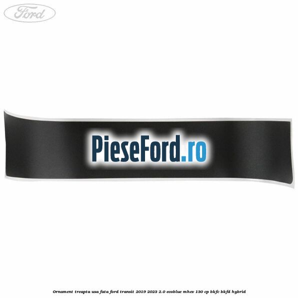 Ornament treapta usa fata Ford Transit 2019-2023 2.0 EcoBlue mHEV 130 cp BKFC, BKFD Hybrid