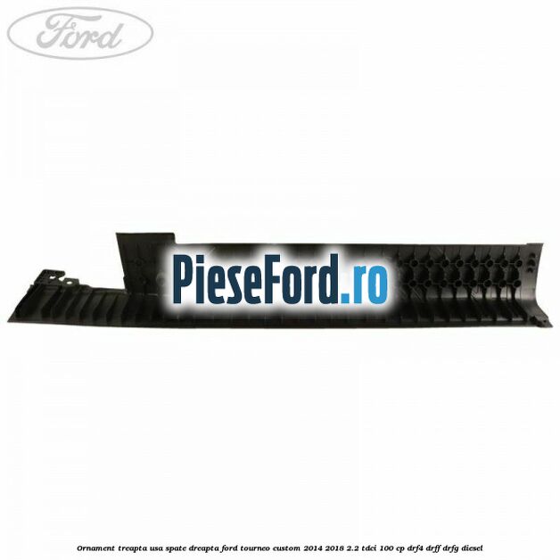 Ornament treapta usa spate dreapta Ford Tourneo Custom 2014-2018 2.2 TDCi 100 cp DRF4, DRFF, DRFG diesel