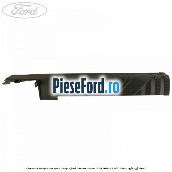Ornament treapta usa spate dreapta Ford Tourneo Custom 2014-2018 2.2 TDCi 125 cp CYF4, CYFF diesel