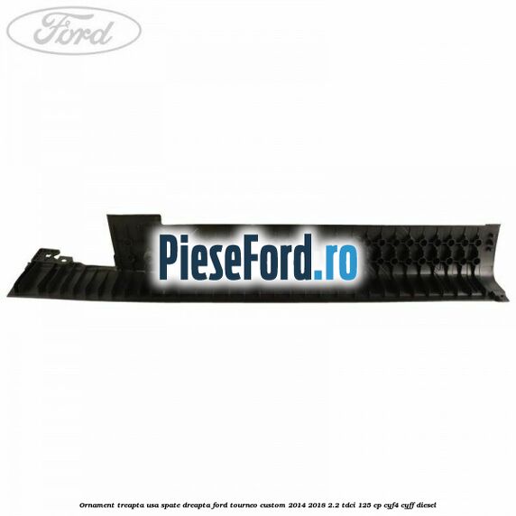 Ornament treapta usa spate dreapta Ford Tourneo Custom 2014-2018 2.2 TDCi 125 cp CYF4, CYFF diesel