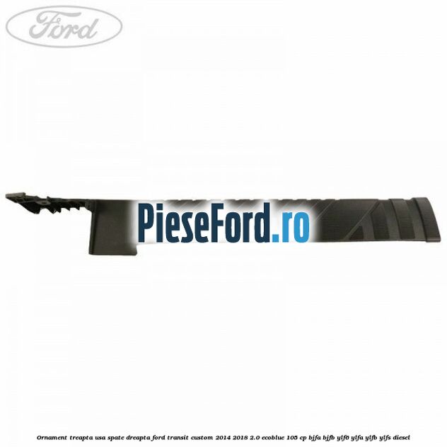Ornament treapta usa spate dreapta Ford Transit Custom 2014-2018 2.0 EcoBlue 105 cp BJFA, BJFB, YLF6, YLFA, YLFB, YLFS diesel