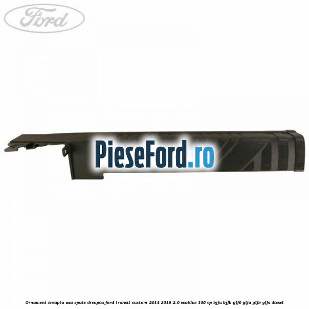 Ornament treapta usa spate dreapta Ford Transit Custom 2014-2018 2.0 EcoBlue 105 cp BJFA, BJFB, YLF6, YLFA, YLFB, YLFS diesel