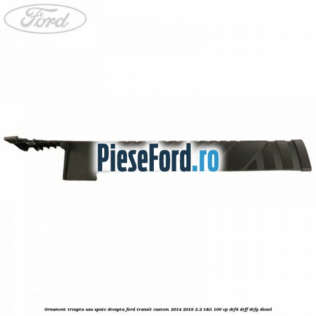 Ornament treapta usa spate dreapta Ford Transit Custom 2014-2018 2.2 TDCi 100 cp Ornament treapta usa spate dreapta Ford Transit Custom 2014-2018 2.2 TDCi 100 cp DRF4, DRFF, DRFG diesel