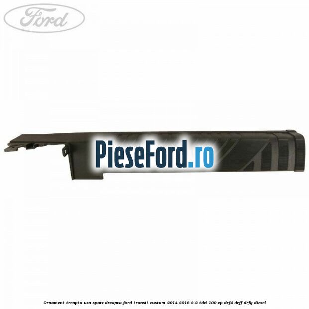 Ornament treapta usa spate dreapta Ford Transit Custom 2014-2018 2.2 TDCi 100 cp Ornament treapta usa spate dreapta Ford Transit Custom 2014-2018 2.2 TDCi 100 cp DRF4, DRFF, DRFG diesel