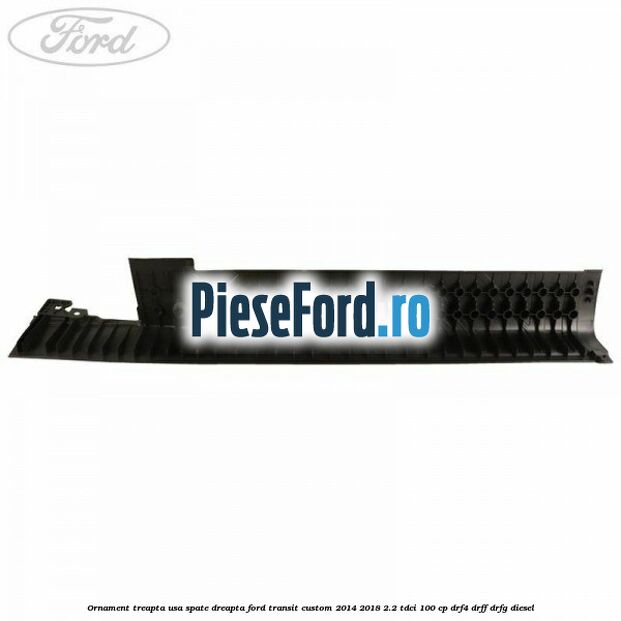 Ornament treapta usa spate dreapta Ford Transit Custom 2014-2018 2.2 TDCi 100 cp Ornament treapta usa spate dreapta Ford Transit Custom 2014-2018 2.2 TDCi 100 cp DRF4, DRFF, DRFG diesel