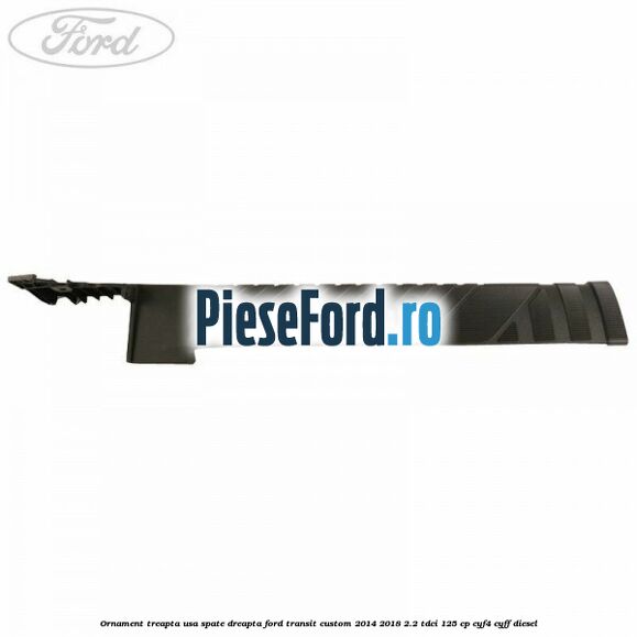 Ornament treapta usa spate dreapta Ford Transit Custom 2014-2018 2.2 TDCi 125 cp Ornament treapta usa spate dreapta Ford Transit Custom 2014-2018 2.2 TDCi 125 cp CYF4, CYFF diesel