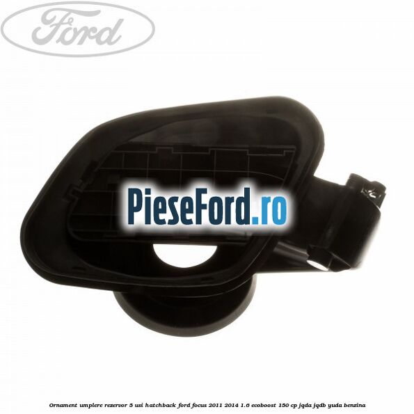 Ornament umplere rezervor 5 usi hatchback Ford Focus 2011-2014 1.6 EcoBoost 150 cp Ornament umplere rezervor 5 usi hatchback Ford Focus 2011-2014 1.6 EcoBoost 150 cp JQDA, JQDB, YUDA benzina