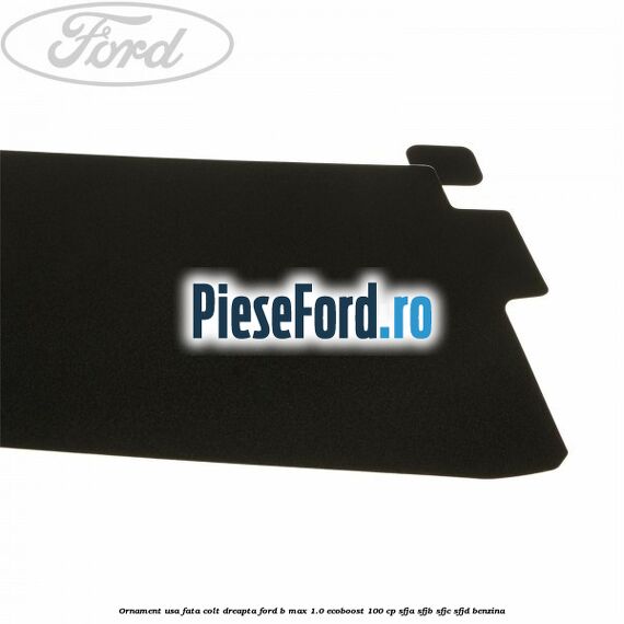 Ornament usa fata colt dreapta Ford B-Max 1.0 EcoBoost 100 cp Ornament usa fata colt dreapta Ford B-Max 1.0 EcoBoost 100 cp SFJA, SFJB, SFJC, SFJD benzina