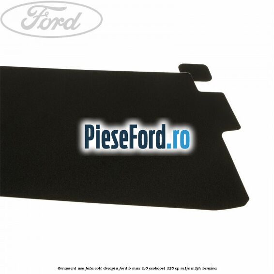 Ornament usa fata colt dreapta Ford B-Max 1.0 EcoBoost 125 cp M1JE, M1JH benzina