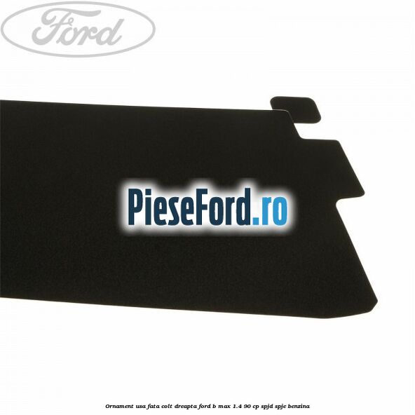 Ornament usa fata colt dreapta Ford B-Max 1.4 90 cp SPJD, SPJE benzina