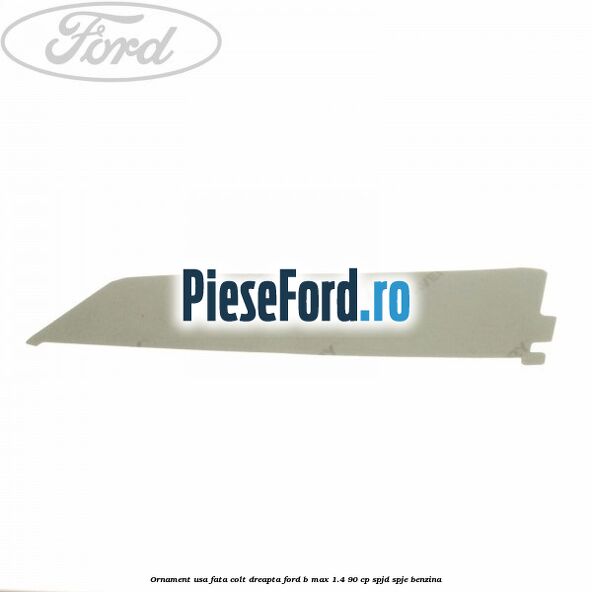 Ornament usa fata colt dreapta Ford B-Max 1.4 90 cp SPJD, SPJE benzina