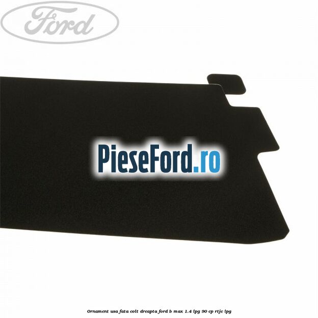 Ornament usa fata colt dreapta Ford B-Max 1.4 LPG 90 cp RTJC LPG